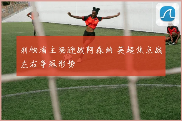 利物浦主场迎战阿森纳 英超焦点战左右争冠形势