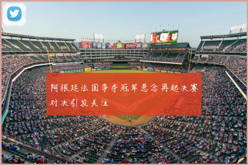 阿根廷法国争夺冠军悬念再起决赛对决引发关注
