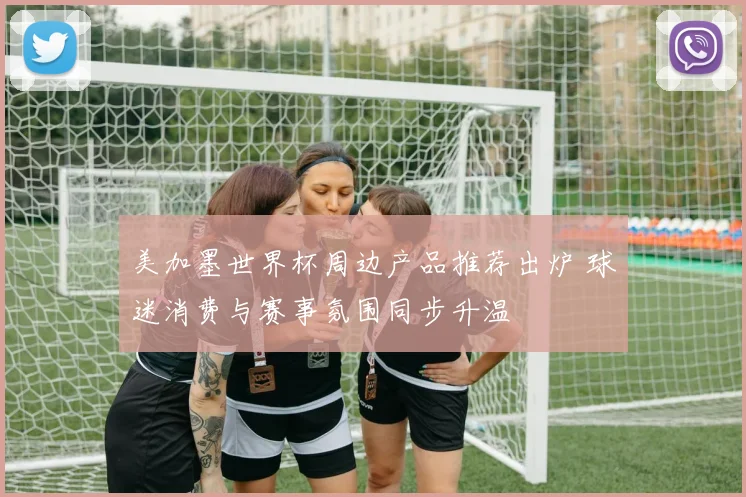 美加墨世界杯周边产品推荐出炉 球迷消费与赛事氛围同步升温