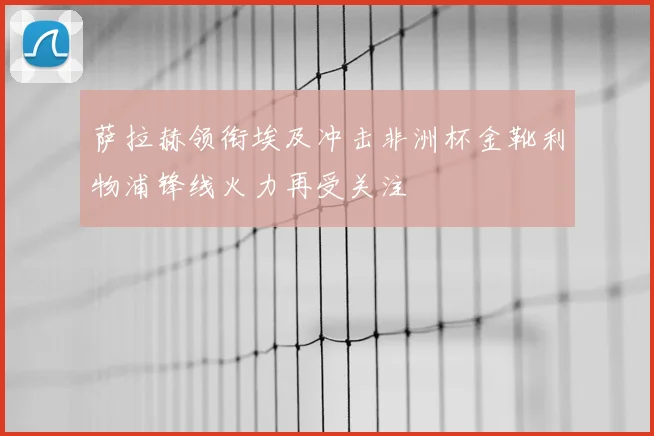 萨拉赫领衔埃及冲击非洲杯金靴利物浦锋线火力再受关注