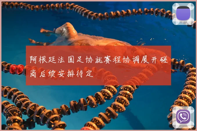 阿根廷法国足协就赛程协调展开磋商后续安排待定