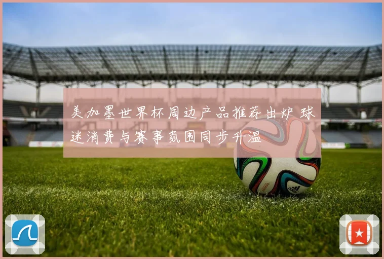 美加墨世界杯周边产品推荐出炉 球迷消费与赛事氛围同步升温