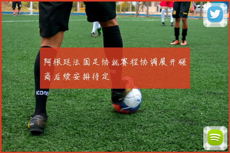 阿根廷法国足协就赛程协调展开磋商后续安排待定