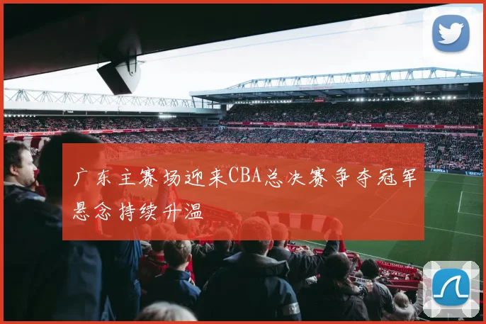 广东主赛场迎来CBA总决赛争夺冠军悬念持续升温