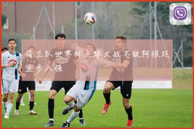 荷兰队世界杯点球大战不敌阿根廷止步八强