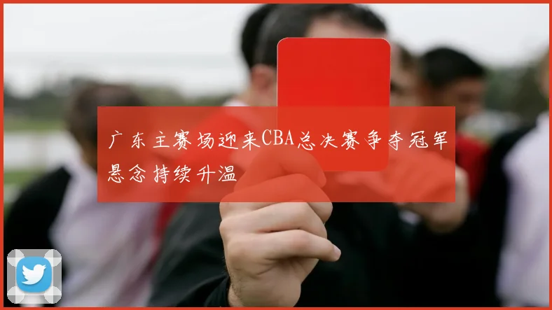 广东主赛场迎来CBA总决赛争夺冠军悬念持续升温