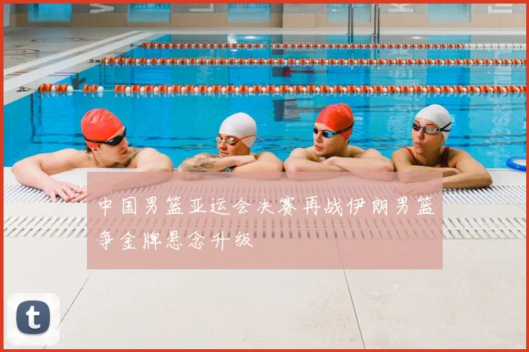 中国男篮亚运会决赛再战伊朗男篮争金牌悬念升级