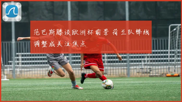 范巴斯滕谈欧洲杯前景 荷兰队锋线调整成关注焦点