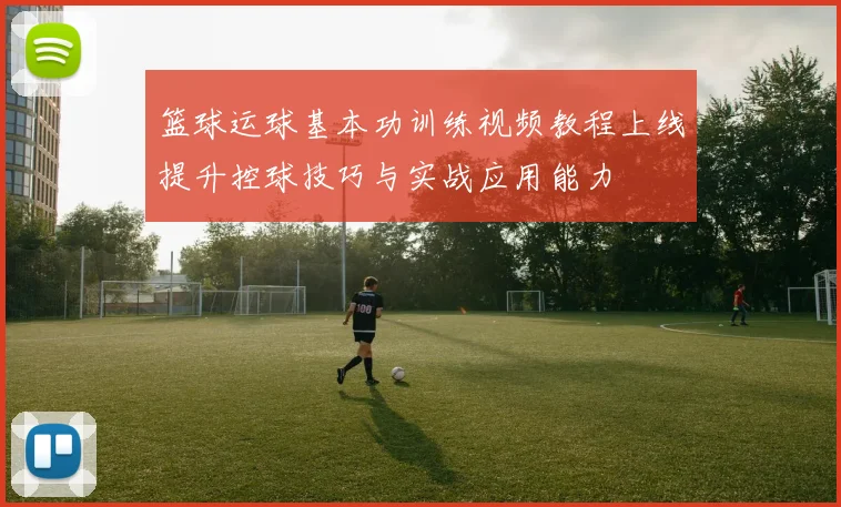 篮球运球基本功训练视频教程上线提升控球技巧与实战应用能力