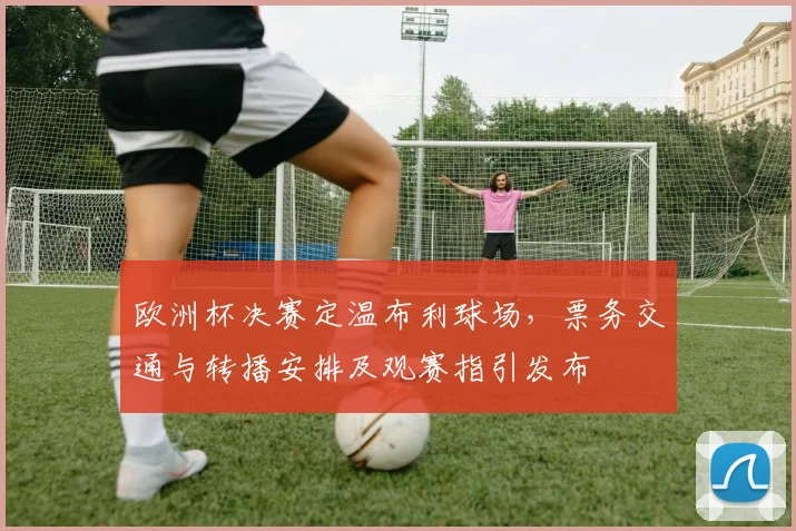 欧洲杯决赛定温布利球场,票务交通与转播安排及观赛指引发布