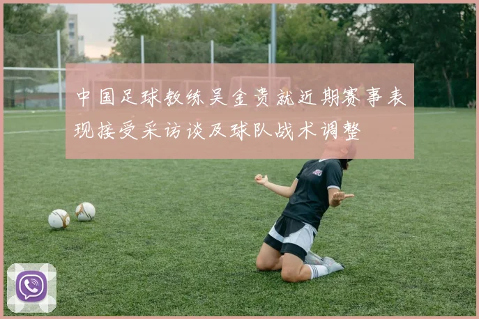 中国足球教练吴金贵就近期赛事表现接受采访谈及球队战术调整