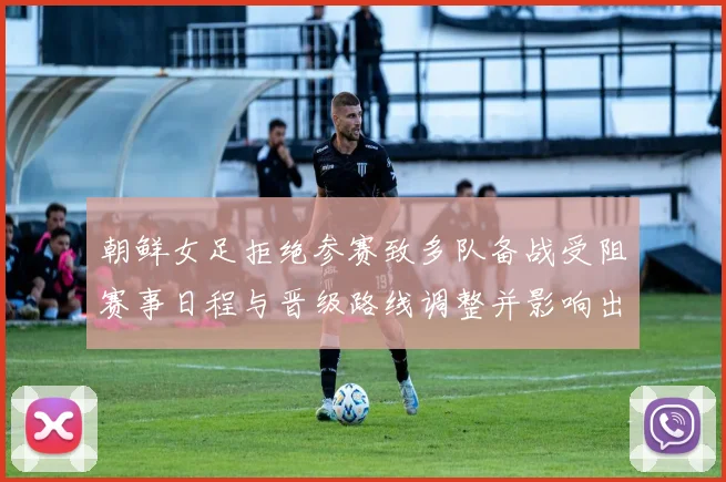 朝鲜女足拒绝参赛致多队备战受阻赛事日程与晋级路线调整并影响出线形势