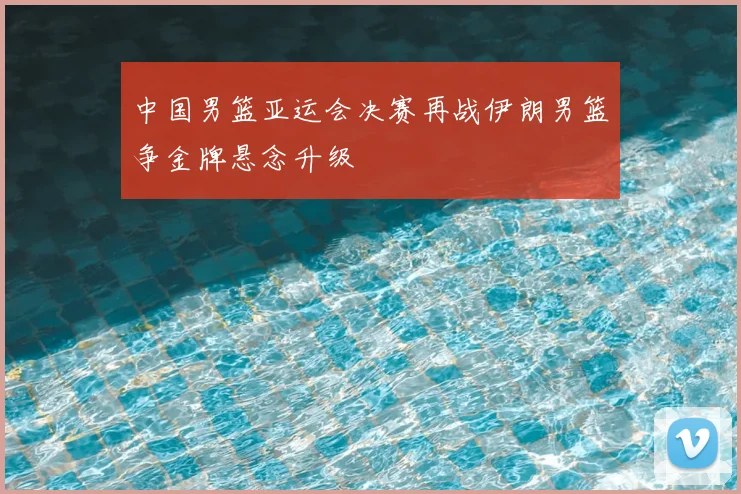中国男篮亚运会决赛再战伊朗男篮争金牌悬念升级