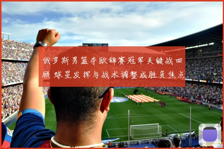 俄罗斯男篮夺欧锦赛冠军关键战回顾 球星发挥与战术调整成胜负焦点