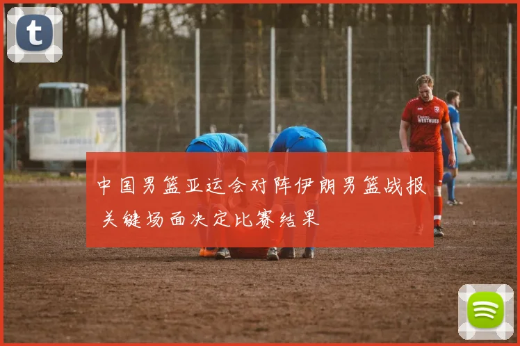 中国男篮亚运会对阵伊朗男篮战报 关键场面决定比赛结果