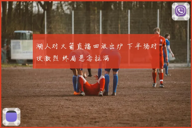 湖人对火箭直播回放出炉 下半场对攻激烈 终局悬念拉满