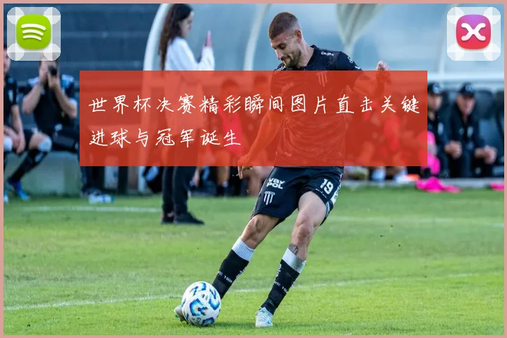 世界杯决赛精彩瞬间图片直击关键进球与冠军诞生
