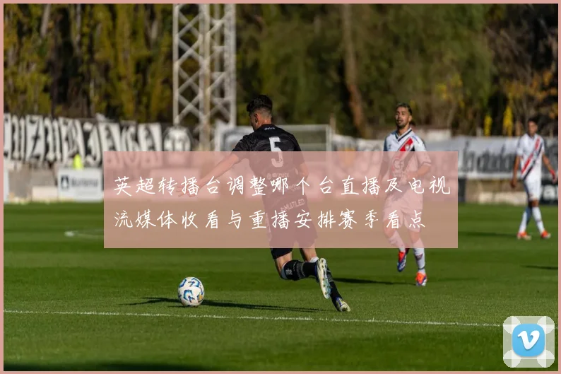英超转播台调整哪个台直播及电视流媒体收看与重播安排赛季看点