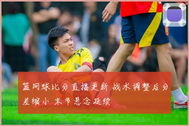 篮网球比分直播更新 战术调整后分差缩小 末节悬念延续