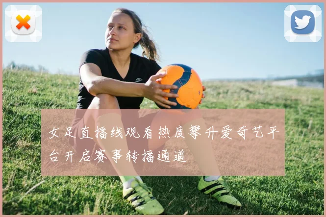 女足直播线观看热度攀升爱奇艺平台开启赛事转播通道