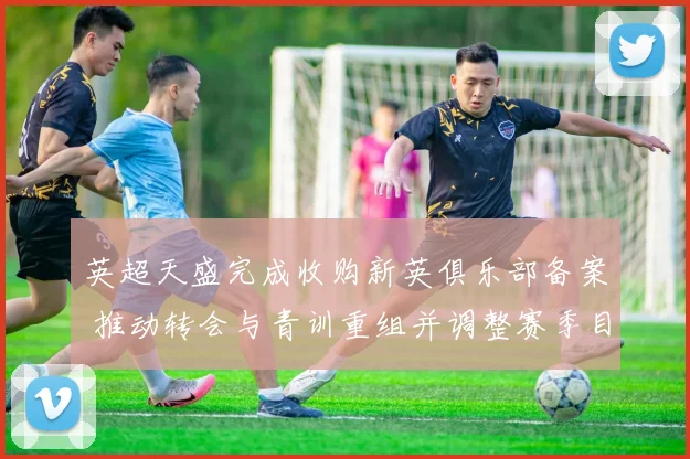 英超天盛完成收购新英俱乐部备案 推动转会与青训重组并调整赛季目标