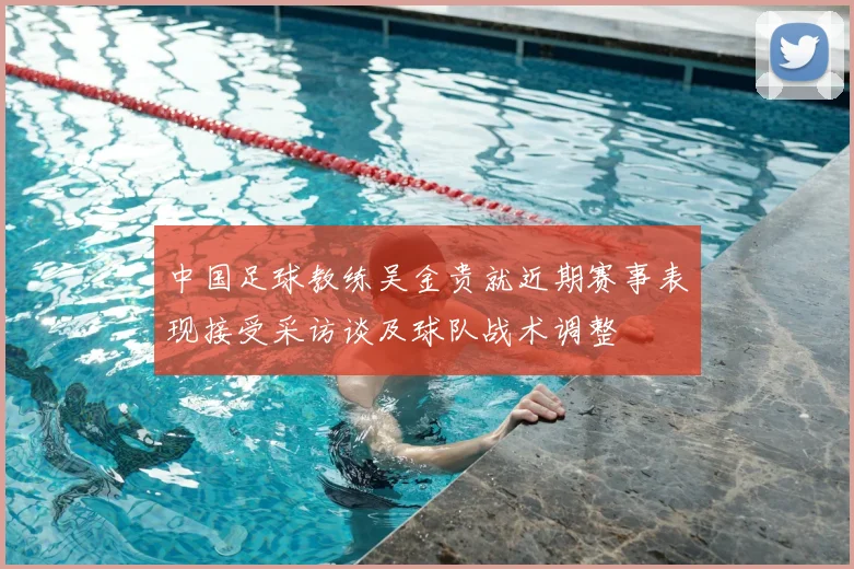 中国足球教练吴金贵就近期赛事表现接受采访谈及球队战术调整