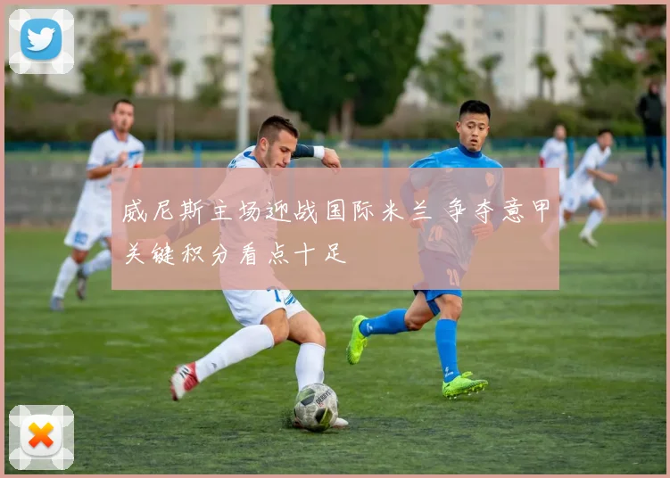 威尼斯主场迎战国际米兰 争夺意甲关键积分看点十足