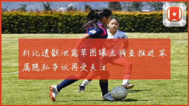 科比遗骸泄露草图曝光调查推进 家属隐私争议再受关注