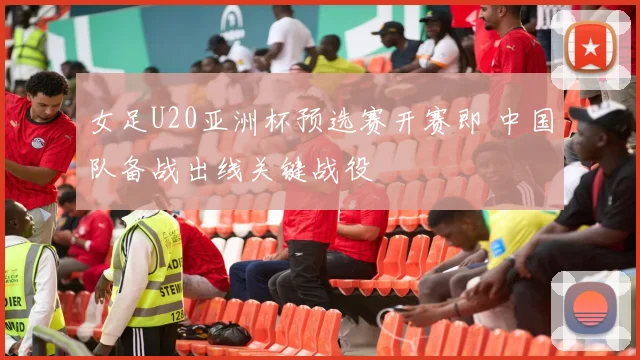 女足U20亚洲杯预选赛开赛即 中国队备战出线关键战役