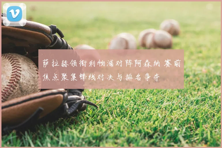 萨拉赫领衔利物浦对阵阿森纳 赛前焦点聚集锋线对决与排名争夺