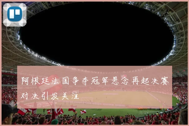 阿根廷法国争夺冠军悬念再起决赛对决引发关注