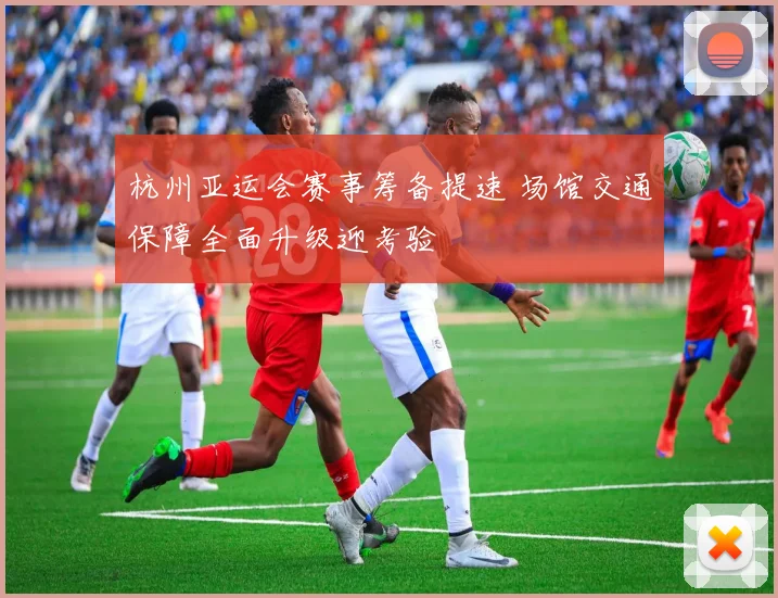 杭州亚运会赛事筹备提速 场馆交通保障全面升级迎考验