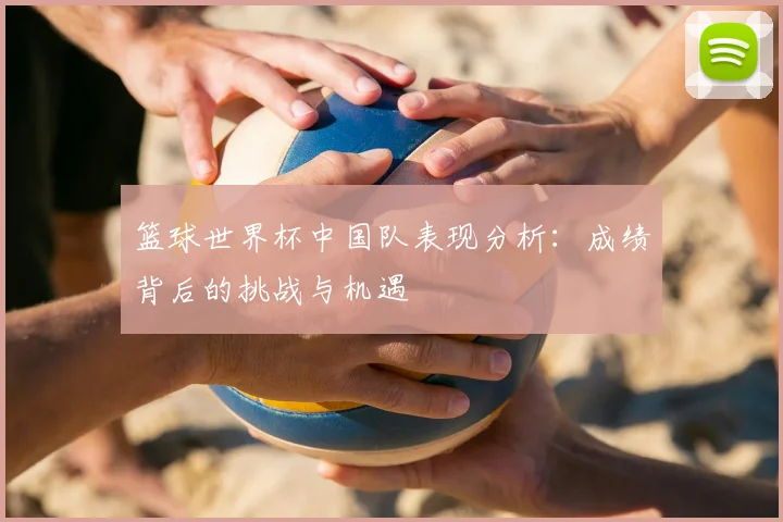 篮球世界杯中国队表现分析:成绩背后的挑战与机遇