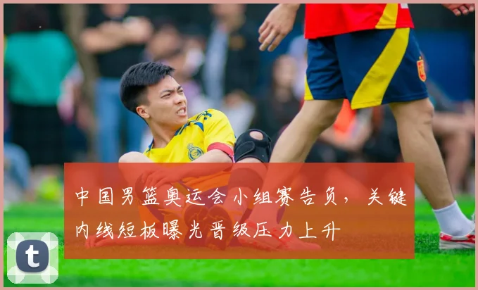 中国男篮奥运会小组赛告负，关键内线短板曝光晋级压力上升