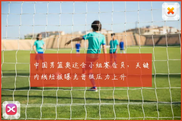 中国男篮奥运会小组赛告负，关键内线短板曝光晋级压力上升