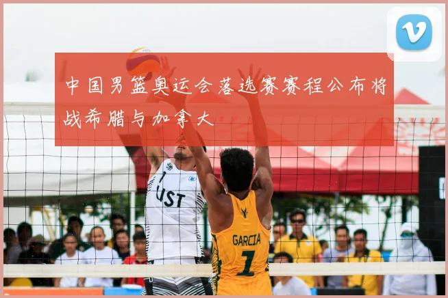 中国男篮奥运会落选赛赛程公布将战希腊与加拿大