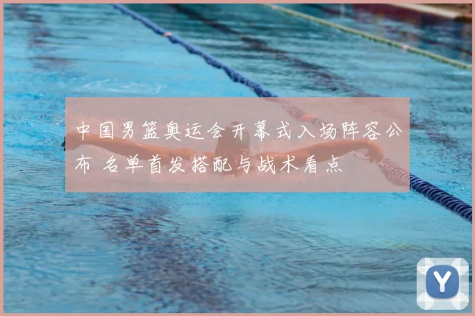 中国男篮奥运会开幕式入场阵容公布 名单首发搭配与战术看点