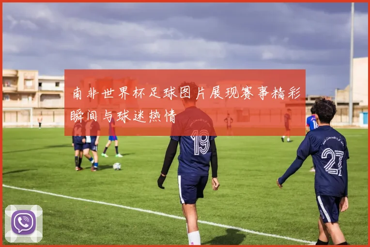 南非世界杯足球图片展现赛事精彩瞬间与球迷热情