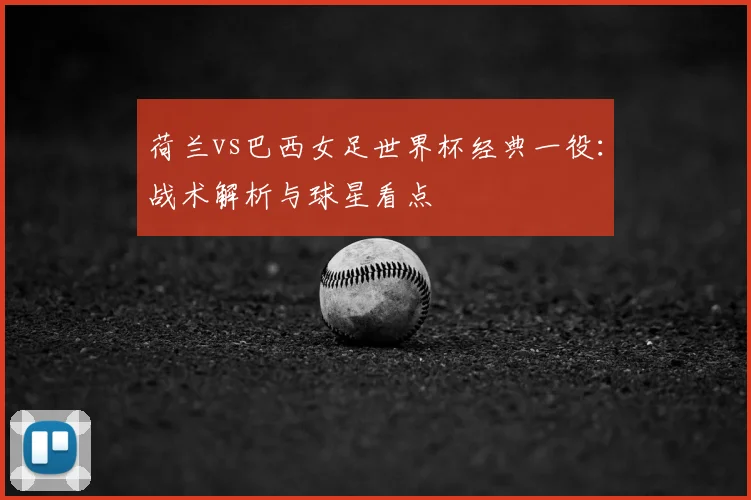 荷兰vs巴西女足世界杯经典一役：战术解析与球星看点