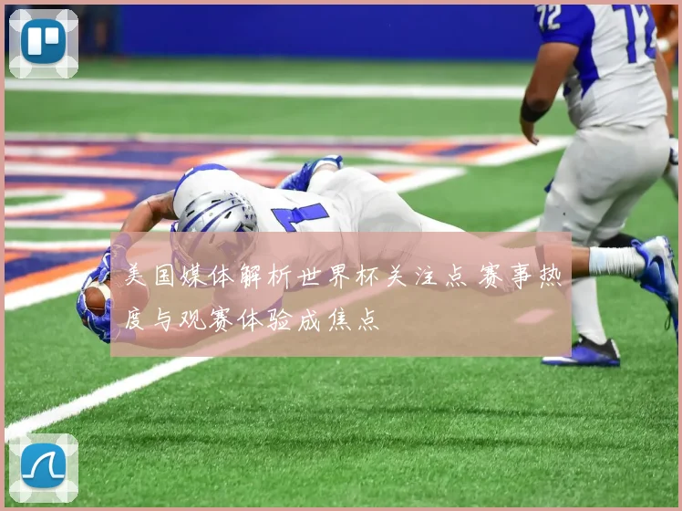 美国媒体解析世界杯关注点 赛事热度与观赛体验成焦点