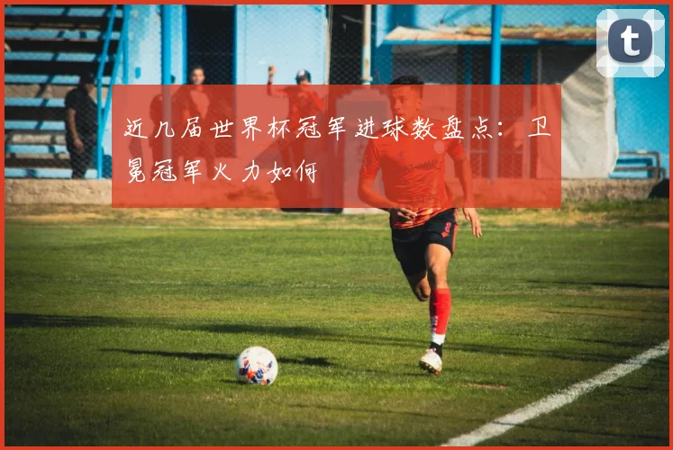 近几届世界杯冠军进球数盘点：卫冕冠军火力如何