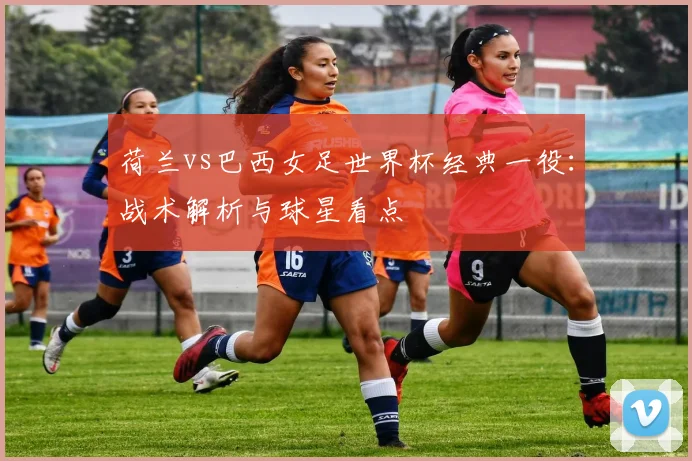 荷兰vs巴西女足世界杯经典一役：战术解析与球星看点