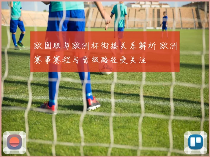 欧国联与欧洲杯衔接关系解析 欧洲赛事赛程与晋级路径受关注